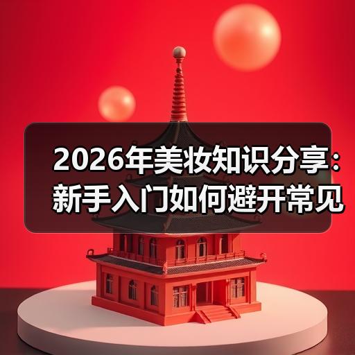 2026年美妆知识分享：新手入门如何避开