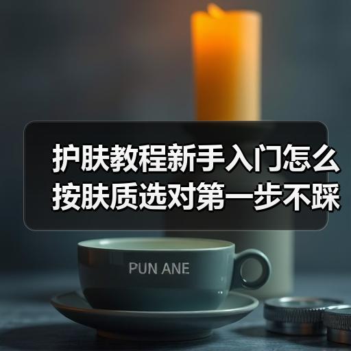 护肤教程新手入门怎么按肤质选对第一步不踩